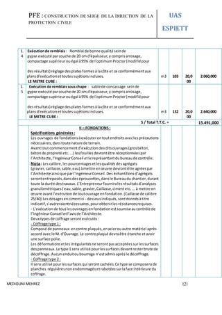 PFE : CONSTRUCTION DE SEIGE DE LA DIRECTION DE LA
PROTECTION CIVILE
UAS
ESPIETT
MEDIOUNI MEHREZ 121
1.
4
Exécutionde remblais : Remblai de bonne qualité seinde
gypse exécuté parcouche de 20 cm d'épaisseur,ycomprisarrosage,
compactage supérieurouégal à95% de l'optimumProctor(modifiépour
98%
desrésultats) réglage desplatesformesàlacôte et ce conformémentaux
plansd'exécutionettoutessujétionsincluses.
LE METRE CUBE :
m3 103 20,0
00
2.060,000
1.
5
Exécution de remblaissous chape : sable de concassage seinde
gypse exécuté parcouche de 20 cm d'épaisseur,ycomprisarrosage,
compactage supérieurouégal à95% de l'optimumProctor(modifiépour
98%
desrésultats) réglage desplatesformesàlacôte et ce conformémentaux
plansd'exécutionettoutessujétionsincluses.
LE LE METRE CUBE :
m3 132 20,0
00
2.640,000
S / Total T.T.C. = 15.491,000
II – FONDATIONS :
Spécifications générales :
Les ouvrages de fondationsàexécuterentoutendroitsaveclesprécautions
nécessaires,danstoute nature de terrain.
Avanttout commencementd’exécutiondesditsouvrages(grosbéton,
bétonde propreté etc....) lesfouillesdevrontêtre réceptionnéespar
l’Architecte, l’IngénieurConseil etle représentantdubureaude contrôle.
Nota: Les calibre,lespourcentagesetlesqualitésdesagrégats
(gravier,caillasse,sable,eau) àmettre enœuvre devrontêtre agréespar
l’Architecte ainsique parl’IngénieurConseil.Des échantillonsd’agrégats
serontentreposés,dansdeséprouvettes,dansle Bureauduchantier,durant
toute la durée destravaux.L’Entrepreneurfourniralesrésultatsd’analyses
granulométriques( eau,sable,gravier,Caillasse,cimentetc....à mettre en
œuvre avantl’exécutionde toutouvrage enfondation.(Caillasse de calibre
25/40).Les dosagesencimentci - dessousindiqués,sontdonnésàtitre
indicatif,s’avéreraientnécessaires,pourobtenirlesrésistancesrequises.
- L’exécutionde touslesouvragesenfondationestsoumiseaucontrôle de
l’IngénieurConseil etl’avisde l’Architecte.
Deux typesde coffrage serontexécutés :
- Coffrage type 1 :
Composé de panneaux encontre plaqués,enacierouautre matériel après
accord avec le M. d'Ouvrage.Le contre plaqué devraêtre étanche etavoir
une surface polie.
Les déformationsetlesirrégularitésne serontpasacceptéessurlessurfaces
despanneaux.Le type 1 sera utilisé pourlessurfacesdevantresterbrute de
décoffrage.Aucunenduitoubourrage n’estadmisaprèsle décoffrage.
- Coffrage type 2 :
Il sera utilisé pourlessurfacesqui serontcachées.Ce type se composerade
planches régulièresnonendommagésetrabotéessurlaface intérieure du
coffrage.
 