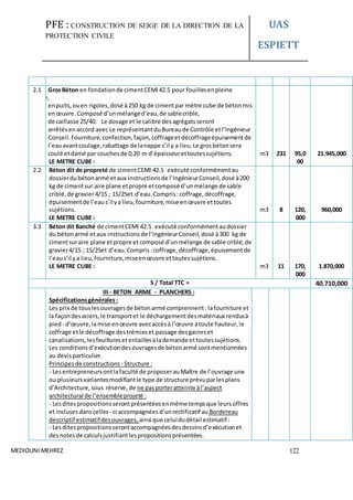 PFE : CONSTRUCTION DE SEIGE DE LA DIRECTION DE LA
PROTECTION CIVILE
UAS
ESPIETT
MEDIOUNI MEHREZ 122
2.1 GrosBéton en fondationde cimentCEMI42.5 pour fouillesenpleine
masse,
enpuits,ouen rigoles,dosé à250 kg de cimentpar mètre cube de bétonmis
enœuvre.Composé d’unmélanged’eau,de sablecriblé,
de caillasse 25/40. Le dosage et le calibre desagrégatsseront
arrêtésenaccord avec Le représentantduBureaude Contrôle etl’Ingénieur
Conseil.Fourniture,confection,façon,coffrageetdécoffrageépuisementde
l’eauavantcoulage,rabattage de lanappe s’il y a lieu.Le grosbétonsera
coulé etdamé par couchesde 0,20 m d’épaisseurettoutessujétions.
LE METRE CUBE :
m3 231 95,0
00
21.945,000
2.2 Béton dit de propreté de cimentCEMI 42.5 exécuté conformémentau
dossierdubétonarmé etaux instructionsde l’IngénieurConseil,dosé à200
kg de cimentsur aire plane etpropre etcomposé d’unmélange de sable
criblé,de gravier4/15 ; 15/25et d’eau.Compris :coffrage, décoffrage,
épuisementde l’eaus’ilya lieu,fourniture,mise enœuvre ettoutes
sujétions.
LE METRE CUBE :
m3 8 120,
000
960,000
3.3 Béton dit Banché de cimentCEMI 42.5 exécuté conformémentaudossier
du bétonarmé etaux instructionsde l’IngénieurConseil,dosé à300 kg de
cimentsuraire plane etpropre etcomposé d’unmélange de sable criblé,de
gravier4/15 ; 15/25et d’eau.Compris :coffrage, décoffrage,épuisementde
l’eaus’il ya lieu,fourniture,miseenœuvre ettoutessujétions.
LE METRE CUBE : m3 11 170,
000
1.870,000
S / Total TTC = 40.710,000
III - BETON ARME - PLANCHERS :
Spécificationsgénérales :
Les prix de touslesouvragesde bétonarmé comprennent :lafourniture et
la façondesaciers,le transportet le déchargementdesmatériaux rendusà
pied- d’œuvre,lamise enœuvre avecaccèsà l’œuvre àtoute hauteur,le
coffrage etle décoffrage destrémieset passage desgaineset
canalisations,lesfeuilluresetentaillesàlademande ettoutessujétions.
Les conditionsd’exécutiondesouvragesde bétonarmé sontmentionnées
au devisparticulier.
Principesde constructions - Structure :
- Lesentrepreneursontlafaculté de proposerauMaître de l’ouvrage une
ou plusieursvariantesmodifiantle type de structure prévuparlesplans
d’Architecture,sous réserve,de ne pasporteratteinte àl’aspect
architectural de l’ensembleprojeté :
- Lesditespropositions serontprésentéesenmême tempsque leursoffres
et inclusesdanscelles - ci accompagnéesd’unrectificatif au Bordereau
descriptif estimatifdesouvrages, ainsi que celuidudétail estimatif:
- Lesditespropositionsserontaccompagnéesdesdessinsd’exécutionet
desnotesde calculsjustifiantlespropositionsprésentées.
 