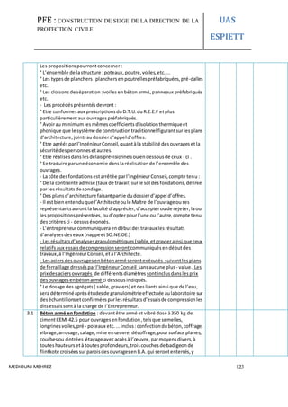 PFE : CONSTRUCTION DE SEIGE DE LA DIRECTION DE LA
PROTECTION CIVILE
UAS
ESPIETT
MEDIOUNI MEHREZ 123
Les propositionspourrontconcerner :
° L’ensemble de lastructure :poteaux,poutre,voiles,etc....
° Les typesde planchers :planchersenpoutrellespréfabriquées,pré-dalles
etc.
° Les cloisonsde séparation :voilesenbétonarmé,panneaux préfabriqués
etc.
- Les procédésprésentésdevront :
° Etre conformesaux prescriptionsduD.T.U.duR.E.E.F etplus
particulièrementaux ouvragespréfabriqués.
° Avoirau minimumles mêmescoefficientsd’isolationthermiqueet
phonique que le système de constructiontraditionnelfigurantsurlesplans
d’architecture,jointsaudossierd’appeld’offres.
° Etre agrééspar l’IngénieurConseil,quantàla stabilité desouvragesetla
sécurité despersonnesetautres.
° Etre réalisésdanslesdélaisprévisionnelsouendessousde ceux - ci .
° Se traduire parune économie danslaréalisationde l’ensemble des
ouvrages.
- La côte desfondationsestarrêtée parl’IngénieurConseil,compte tenu:
° De la contrainte admise (taux de travail)surle sol desfondations,définie
par lesrésultatsde sondage.
° Des plansd’architecture faisantpartie dudossierd’appel d’offres.
- Il estbienentenduque l’Architecteoule Maître de l’ouvrage ouses
représentantsaurontlafaculté d’apprécier,d’accepteroude rejeter,laou
lespropositionsprésentées,oud’opterpourl’une oul’autre,compte tenu
descritèresci - dessusénoncés.
- L’entrepreneurcommuniqueraendébutdestravaux lesrésultats
d’analysesdeseaux (nappeetSO.NE.DE.)
- Lesrésultatsd’analysesgranulométriques(sable,etgravierainsi que ceux
relatifsaux essaisde compressionseront communiquésendébutdes
travaux,à l’IngénieurConseil,etàl’Architecte.
- Lesaciersdesouvragesenbétonarmé serontexécutés suivantlesplans
de ferraillage dressésparl’IngénieurConseil sansaucune plus - value. Les
prix desaciersouvragés de différentsdiamètres sontinclusdanslesprix
desouvragesenbétonarmé ci dessousindiqués.
° Le dosage desagrégats( sable,graviers) etdesliantsainsi que de l’eau,
sera déterminéaprèsétudesde granulométrieeffectuée aulaboratoire sur
deséchantillonsetconfirméesparlesrésultatsd’essaisde compressionles
ditsessaissontà la charge de l’Entrepreneur.
3.1 Béton armé enfondation : devantêtre armé et vibré dosé à350 kg de
cimentCEMI 42.5 pour ouvragesenfondation,telsque semelles,
longrinesvoiles,pré - poteaux etc....inclus :confectiondubéton,coffrage,
vibrage,arrosage,calage,mise enœuvre,décoffrage,poursurface planes,
courbesou cintrées étayage avecaccèsà l’œuvre,parmoyensdivers,à
touteshauteursetà toutesprofondeurs,troiscouchesde badigeonde
flintkote croiséessurparoisdesouvragesenB.A.qui serontenterrés,y
 