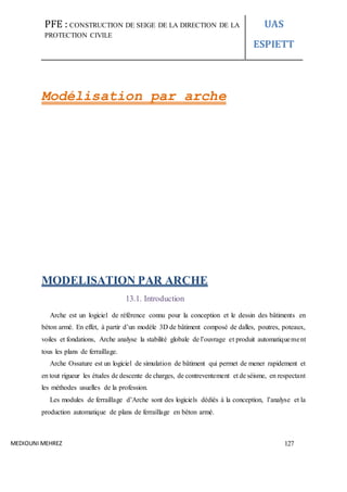 PFE : CONSTRUCTION DE SEIGE DE LA DIRECTION DE LA
PROTECTION CIVILE
UAS
ESPIETT
MEDIOUNI MEHREZ 127
Modélisation par arche
MODELISATION PAR ARCHE
13.1. Introduction
Arche est un logiciel de référence connu pour la conception et le dessin des bâtiments en
béton armé. En effet, à partir d’un modèle 3D de bâtiment composé de dalles, poutres, poteaux,
voiles et fondations, Arche analyse la stabilité globale de l’ouvrage et produit automatiquement
tous les plans de ferraillage.
Arche Ossature est un logiciel de simulation de bâtiment qui permet de mener rapidement et
en tout rigueur les études de descente de charges, de contreventement et de séisme, en respectant
les méthodes usuelles de la profession.
Les modules de ferraillage d’Arche sont des logiciels dédiés à la conception, l’analyse et la
production automatique de plans de ferraillage en béton armé.
 