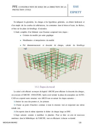 PFE : CONSTRUCTION DE SEIGE DE LA DIRECTION DE LA
PROTECTION CIVILE
UAS
ESPIETT
MEDIOUNI MEHREZ 128
En indiquant la géométrie, les charges et les hypothèses générales, on obtient facilement et
d’un simple clic les courbes de sollicitations, les contraintes dans le béton et l’acier, les flèches,
et bien sur les plans de ferraillage d’exécution.
L’étude complète d’un bâtiment sous Ossature comprend trois étapes :
Création du modèle par saisie graphique
Modélisation et interprétation du modèle
Pré dimensionnement et descente de charges, calcule du ferraillage
13.2. Étapes du travail
Le calcul a été effectué au moyen du logiciel ARCHE pour effectuer la descente des charges,
on a recours à l’ARCHE -OSSATURE. Après avoir terminé la phase de conception sur AUTO-
CAD on a exporté notre structure vers ARCH tout en suivant les étapes suivantes :
1) Insérer les axes des poutres et , les poteaux
2) Choisir un point d’insertion commun à toute la structure tout en respectant une même
échelle (m).
3) On exporte dans le même répertoire le fichier de chaque étage en DXF.
L’étape suivante consiste à modéliser le plancher. Pour ce faire on crée de nouveaux
matériaux dans la bibliothèque de l’ARCHE, tout en effectuant à chacun sa densité
 