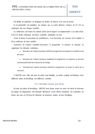 PFE : CONSTRUCTION DE SEIGE DE LA DIRECTION DE LA
PROTECTION CIVILE
UAS
ESPIETT
MEDIOUNI MEHREZ 129
On définit les planchers en désignant les limites de chacun et le sens de portée.
Il est primordial de modéliser les charges que se soient linéaires (cloison de 25, 35) ou
surfacique due aux charges variables.
La vérification des toutes les options prises par le logiciel est indispensable à ce stade (fc28,
Fed, FeT poids volumique du béton, contrainte admissible de sol).
Avant de lancer la procédure de modélisation, il est nécessaire de s’assurer de la validité et
de la cohérence de notre modèle :
Activation de l’option (modifier-fusionner) le programme va nettoyer la structure en
supprimant les éléments confondus.
Activation de l’option(analyser-vérifier) le programme va préparer le modèle en vue
de calcul.
Activation de l’option (analyser-modéliser) le programme va préparer un premier
résultat qualificatif de la descente de charge.
Activation de l’option (analyser-calculer) le programme va lancer le calcul de la
structure.
L’ARCHE nous offre une note de calcul trop détaillée, un métré complet du bâtiment et les
différents plans de ferraillage des différents modules.
13.3. Résultats fournis par Arche
En plus des plans de ferraillage, ARCHE nous fourni toutes les notes de calcul de descente
de charge, les diagrammes des moments fléchissant et des efforts tranchants, les contraintes de
béton, des vues en 3D pour les éléments de structures munies de leur ferraillage.
 