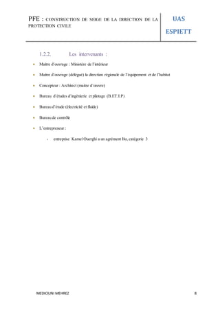 PFE : CONSTRUCTION DE SEIGE DE LA DIRECTION DE LA
PROTECTION CIVILE
UAS
ESPIETT
MEDIOUNI MEHREZ 8
1.2.2. Les intervenants :
Maitre d’ouvrage : Ministère de l’intérieur
Maitre d’ouvrage (délégué) la direction régionale de l’équipement et de l’habitat
Concepteur : Architect (maitre d’œuvre)
Bureau d’études d’ingénierie et pilotage (B.ET.I.P)
Bureau d’étude (électricité et fluide)
Bureau de contrôle
L’entrepreneur :
- entreprise Kamel Ouerghi a un agrément Bo, catégorie 3
 