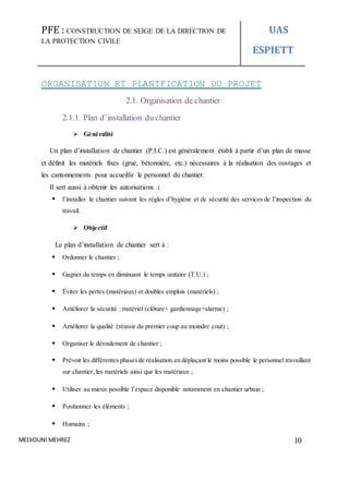 PFE : CONSTRUCTION DE SEIGE DE LA DIRECTION DE
LA PROTECTION CIVILE
UAS
ESPIETT
MEDIOUNI MEHREZ 10
ORGANISATION ET PLANIFICATION DU PROJET
2.1. Organisation de chantier
2.1.1. Plan d’installation du chantier
 Généralité
Un plan d’installation de chantier (P.I.C.) est généralement établi à partir d’un plan de masse
et définit les matériels fixes (grue, bétonnière, etc.) nécessaires à la réalisation des ouvrages et
les cantonnements pour accueillir le personnel du chantier.
Il sert aussi à obtenir les autorisations :
 l’installer le chantier suivant les règles d’hygiène et de sécurité des services de l’inspection du
travail.
 Objectif
Le plan d’installation de chantier sert à :
 Ordonner le chantier ;
 Gagner du temps en diminuant le temps unitaire (T.U.) ;
 Éviter les pertes (matériaux) et doubles emplois (matériels) ;
 Améliorer la sécurité : matériel (clôture+ gardiennage+alarme) ;
 Améliorer la qualité (réussir du premier coup au moindre cout) ;
 Organiser le déroulement de chantier ;
 Prévoir les différentes phasesde réalisation en déplaçant le moins possible le personnel travaillant
sur chantier, les matériels ainsi que les matériaux ;
 Utiliser au mieux possible l’espace disponible notamment en chantier urbain ;
 Positionner les éléments ;
 Humains ;
 