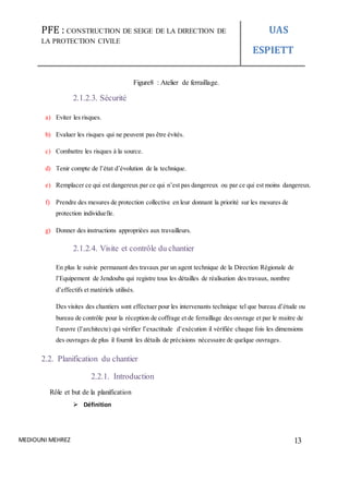 PFE : CONSTRUCTION DE SEIGE DE LA DIRECTION DE
LA PROTECTION CIVILE
UAS
ESPIETT
MEDIOUNI MEHREZ 13
Figure8 : Atelier de ferraillage.
2.1.2.3. Sécurité
a) Eviter les risques.
b) Evaluer les risques qui ne peuvent pas être évités.
c) Combattre les risques à la source.
d) Tenir compte de l’état d’évolution de la technique.
e) Remplacer ce qui est dangereux par ce qui n’est pas dangereux ou par ce qui est moins dangereux.
f) Prendre des mesures de protection collective en leur donnant la priorité sur les mesures de
protection individuelle.
g) Donner des instructions appropriées aux travailleurs.
2.1.2.4. Visite et contrôle du chantier
En plus le suivie permanant des travaux par un agent technique de la Direction Régionale de
l’Equipement de Jendouba qui registre tous les détailles de réalisation des travaux, nombre
d’effectifs et matériels utilisés.
Des visites des chantiers sont effectuer pour les intervenants technique tel que bureau d’étude ou
bureau de contrôle pour la réception de coffrage et de ferraillage des ouvrage et par le maitre de
l’œuvre (l’architecte) qui vérifier l’exactitude d’exécution il vérifiée chaque fois les dimensions
des ouvrages de plus il fournit les détails de précisions nécessaire de quelque ouvrages.
2.2. Planification du chantier
2.2.1. Introduction
Rôle et but de la planification
 Définition
 