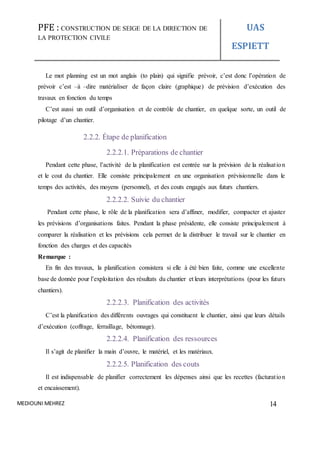 PFE : CONSTRUCTION DE SEIGE DE LA DIRECTION DE
LA PROTECTION CIVILE
UAS
ESPIETT
MEDIOUNI MEHREZ 14
Le mot planning est un mot anglais (to plain) qui signifie prévoir, c’est donc l’opération de
prévoir c’est –à –dire matérialiser de façon claire (graphique) de prévision d’exécution des
travaux en fonction du temps
C’est aussi un outil d’organisation et de contrôle de chantier, en quelque sorte, un outil de
pilotage d’un chantier.
2.2.2. Étape de planification
2.2.2.1. Préparations de chantier
Pendant cette phase, l’activité de la planification est centrée sur la prévision de la réalisation
et le cout du chantier. Elle consiste principalement en une organisation prévisionnelle dans le
temps des activités, des moyens (personnel), et des couts engagés aux futurs chantiers.
2.2.2.2. Suivie du chantier
Pendant cette phase, le rôle de la planification sera d’affiner, modifier, compacter et ajuster
les prévisions d’organisations faites. Pendant la phase présidente, elle consiste principalement à
comparer la réalisation et les prévisions cela permet de la distribuer le travail sur le chantier en
fonction des charges et des capacités
Remarque :
En fin des travaux, la planification consistera si elle à été bien faite, comme une excellente
base de donnée pour l’exploitation des résultats du chantier et leurs interprétations (pour les futurs
chantiers).
2.2.2.3. Planification des activités
C’est la planification des différents ouvrages qui constituent le chantier, ainsi que leurs détails
d’exécution (coffrage, ferraillage, bétonnage).
2.2.2.4. Planification des ressources
Il s’agit de planifier la main d’ouvre, le matériel, et les matériaux.
2.2.2.5. Planification des couts
Il est indispensable de planifier correctement les dépenses ainsi que les recettes (facturation
et encaissement).
 