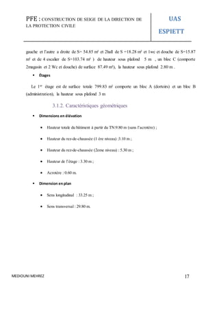 PFE : CONSTRUCTION DE SEIGE DE LA DIRECTION DE
LA PROTECTION CIVILE
UAS
ESPIETT
MEDIOUNI MEHREZ 17
gauche et l’autre a droite de S= 54.85 m² et 2hall de S =18.28 m² et 1wc et douche de S=15.87
m² et de 4 escalier de S=103.74 m² ) de hauteur sous plafond 5 m , un bloc C (comporte
2magasin et 2 Wc et douche) de surface 87.49 m²), la hauteur sous plafond 2.80 m .
 Étages
Le 1er étage est de surface totale 799.83 m² comporte un bloc A (dortoirs) et un bloc B
(administration), la hauteur sous plafond 3 m
3.1.2. Caractéristiques géométriques
 Dimensions en élévation
 Hauteur totale du bâtiment à partir du TN:9.80 m (sans l’acrotère) ;
 Hauteur du rez-de-chaussée (1 ère niveau) :3.10 m ;
 Hauteur du rez-de-chaussée (2eme niveau) : 5.30 m ;
 Hauteur de l’étage : 3.30 m ;
 Acrotère : 0.60 m.
 Dimension en plan
 Sens longitudinal : 33.25 m ;
 Sens transversal : 29.80 m.
 