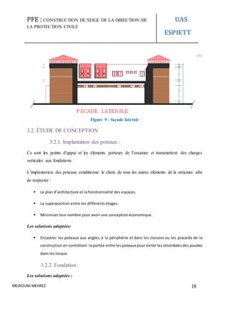 PFE : CONSTRUCTION DE SEIGE DE LA DIRECTION DE
LA PROTECTION CIVILE
UAS
ESPIETT
MEDIOUNI MEHREZ 18
Figure 9 : façade latérale
3.2. ÉTUDE DE CONCEPTION
3.2.1. Implantation des poteaux :
Ce sont les points d'appui et les éléments porteurs de l’ossature et transmettent des charges
verticales aux fondations.
L’implantation des poteaux conditionne le choix de tous les autres éléments de la structure afin
de respecter :
 Le plan d’architecture et la fonctionnalité des espaces.
 La superposition entre les différents étages.
 Minimiser leur nombre pour avoir une conception économique.
Les solutions adoptées:
 Encastrer les poteaux aux angles, à la périphérie et dans les cloisons ou les placards de la
construction en contrôlant la portée entre les poteaux pour éviter les retombéesdes poutres
dans les locaux.
3.2.2. Fondation :
Les solutions adoptées :
 