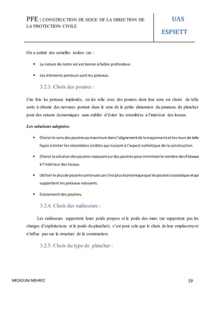 PFE : CONSTRUCTION DE SEIGE DE LA DIRECTION DE
LA PROTECTION CIVILE
UAS
ESPIETT
MEDIOUNI MEHREZ 19
On a estimé des semelles isolées car :
 La nature de notre sol est bonne à faible profondeur.
 Les éléments porteurs sont les poteaux.
3.2.3. Choix des poutres :
Une fois les poteaux implantés, on les relie avec des poutres dont leur sens est choisi de telle
sorte à obtenir des nervures portant dans le sens de la petite dimension du panneau du plancher
pour des raisons économiques sans oublier d’éviter les retombées à l’intérieur des locaux.
Les solutions adoptées:
 Choisirle sensdespoutresaumaximumdansl’alignementde lamaçonnerieetlesmursde telle
façon à éviter les retombées visibles qui nuisent à l’aspect esthétique de la construction.
 Choisirlasolutiondespoutresreposantsurdespoutrespourminimiserle nombre desPoteaux
à l’intérieur des locaux.
 Utiliserle plusde poutrescontinuescarc’estpluséconomiqueque lespoutresisostatique etqui
supportent les poteaux naissants.
 Croisement des poutres.
3.2.4. Choix des raidisseurs :
Les raidisseurs supportent leurs poids propres et le poids des murs (ne supportent pas les
charges d’exploitations et le poids du plancher), c’est pour cela que le choix de leur emplacement
n’influe pas sur la structure de la construction.
3.2.5. Choix du type de plancher :
 