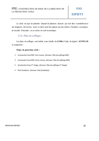 PFE : CONSTRUCTION DE SEIGE DE LA DIRECTION DE
LA PROTECTION CIVILE
UAS
ESPIETT
MEDIOUNI MEHREZ 20
Le choix du type de plancher dépend de plusieurs facteurs qui sont liées essentiellement
aux longueurs des travées. Aussi ce choix peut être imposé par des critères d’isolation acoustique,
de sécurité d’incendie, ou en raison de coût économique.
3.2.6. Plans de coffrages :
Les plans de coffrages sont établis à une échelle de (1/100) à l’aide du logiciel AUTOCAD
et comportent :
Projet de protection civile :
 Un plancher haut RDC 1 ère niveau. (Annexe- Plan de coffrage RDC)
 Un plancher haut RDC 2 éme niveau. (Annexe- Plan de coffrage RDC)
 Un plancher haut 1ére
étage. (Annexe- Plan de coffrage 1ére
étage)
 Plan fondation. (Annexe- Plan fondation)
 