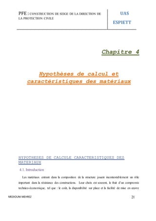 PFE : CONSTRUCTION DE SEIGE DE LA DIRECTION DE
LA PROTECTION CIVILE
UAS
ESPIETT
MEDIOUNI MEHREZ 21
Chapitre 4
Hypothèses de calcul et
caractéristiques des matériaux
HYPOTHESES DE CALCULE CARACTERISTIQUES DES
MATERIAUX
4.1. Introduction
Les matériaux entrant dans la composition de la structure jouent incontestablement un rôle
important dans la résistance des constructions. Leur choix est souvent, le fruit d’un compromis
technico-économique, tel que : le coût, la disponibilité sur place et la facilité de mise en œuvre
 