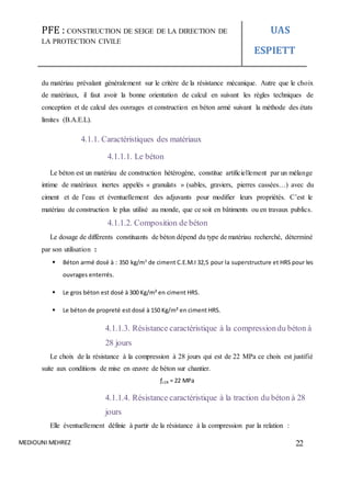 PFE : CONSTRUCTION DE SEIGE DE LA DIRECTION DE
LA PROTECTION CIVILE
UAS
ESPIETT
MEDIOUNI MEHREZ 22
du matériau prévalant généralement sur le critère de la résistance mécanique. Autre que le choix
de matériaux, il faut avoir la bonne orientation de calcul en suivant les règles techniques de
conception et de calcul des ouvrages et construction en béton armé suivant la méthode des états
limites (B.A.E.L).
4.1.1. Caractéristiques des matériaux
4.1.1.1. Le béton
Le béton est un matériau de construction hétérogène, constitue artificiellement par un mélange
intime de matériaux inertes appelés « granulats » (sables, graviers, pierres cassées…) avec du
ciment et de l’eau et éventuellement des adjuvants pour modifier leurs propriétés. C’est le
matériau de construction le plus utilisé au monde, que ce soit en bâtiments ou en travaux publics.
4.1.1.2. Composition de béton
Le dosage de différents constituants de béton dépend du type de matériau recherché, déterminé
par son utilisation :
 Béton armé dosé à : 350 kg/m3
de ciment C.E.M.I 32,5 pour la superstructure et HRS pour les
ouvrages enterrés.
 Le gros béton est dosé à 300 Kg/m² en ciment HRS.
 Le béton de propreté est dosé à 150 Kg/m² en ciment HRS.
4.1.1.3. Résistance caractéristique à la compressiondu béton à
28 jours
Le choix de la résistance à la compression à 28 jours qui est de 22 MPa ce choix est justifié
suite aux conditions de mise en œuvre de béton sur chantier.
ƒc28 = 22 MPa
4.1.1.4. Résistance caractéristique à la traction du béton à 28
jours
Elle éventuellement définie à partir de la résistance à la compression par la relation :
 