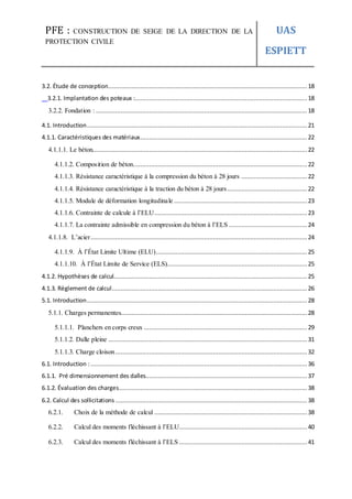 PFE : CONSTRUCTION DE SEIGE DE LA DIRECTION DE LA
PROTECTION CIVILE
UAS
ESPIETT
3.2. Étude de conception................................................................................................................ 18
3.2.1. Implantation des poteaux :.................................................................................................18
3.2.2. Fondation : ....................................................................................................................... 18
4.1. Introduction............................................................................................................................ 21
4.1.1. Caractéristiques des matériaux.............................................................................................. 22
4.1.1.1. Le béton......................................................................................................................... 22
4.1.1.2. Composition de béton..................................................................................................22
4.1.1.3. Résistance caractéristique à la compression du béton à 28 jours .....................................22
4.1.1.4. Résistance caractéristique à la traction du béton à 28 jours............................................. 22
4.1.1.5. Module de déformation longitudinale ...........................................................................23
4.1.1.6. Contrainte de calcule à l’ELU...................................................................................... 23
4.1.1.7. La contrainte admissible en compression du béton à l’ELS ............................................24
4.1.1.8. L’acier.......................................................................................................................... 24
4.1.1.9. À l’État Limite Ultime (ELU)..................................................................................... 25
4.1.1.10. À l’État Limite de Service (ELS)............................................................................... 25
4.1.2. Hypothèses de calcul............................................................................................................. 25
4.1.3. Règlement de calcul.............................................................................................................. 26
5.1. Introduction............................................................................................................................ 28
5.1.1. Charges permanentes.........................................................................................................28
5.1.1.1. Planchers en corps creux ............................................................................................ 29
5.1.1.2. Dalle pleine ................................................................................................................ 31
5.1.1.3. Charge cloison............................................................................................................32
6.1. Introduction :.......................................................................................................................... 36
6.1.1. Pré dimensionnement des dalles........................................................................................... 37
6.1.2. Évaluation des charges..........................................................................................................38
6.2. Calcul des sollicitations ............................................................................................................38
6.2.1. Choix de la méthode de calcul ...................................................................................... 38
6.2.2. Calcul des moments fléchissant à l’ELU........................................................................40
6.2.3. Calcul des moments fléchissant à l’ELS ........................................................................41
 