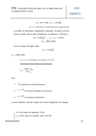 PFE : CONSTRUCTION DE SEIGE DE LA DIRECTION DE
LA PROTECTION CIVILE
UAS
ESPIETT
MEDIOUNI MEHREZ 23
ƒt28 = 0.6 + 0.06 ƒ c28 = 1.92 MPa
4.1.1.5. Module de déformation longitudinale
Le module de déformation longitudinale instantanée du béton à 28 jours
Pour les charges dont la durée d’application est inférieure à 24 heures :
3
2811000 ; 22cj cj cEij f f f MPa  
28 30822,4iE MPa
Pour les charges de longue durée
33700Vj cjE f
28 10367,5VE MPa
4.1.1.6. Contrainte de calcule à l’ELU
Contrainte limitedubétonàla compression
c28
bu
b
0,85 × f
f
θ × γ

Avec:
 b
le coefficient de sécurité du béton :

1,5b 
en situations durables ou transitoires.

1,15b 
en situations accidentelles.
θ est un coefficient qui tient compte de la durée d’application des charges :
1  Si la durée est supérieure à 24h
0,9  Si la durée est comprise entre 1h et 24h.
 
