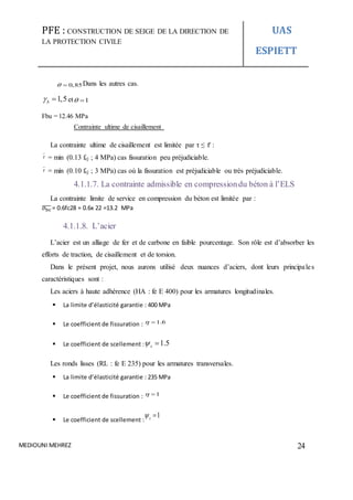 PFE : CONSTRUCTION DE SEIGE DE LA DIRECTION DE
LA PROTECTION CIVILE
UAS
ESPIETT
MEDIOUNI MEHREZ 24
0,85  Dans les autres cas.
1,5b  et 1 
Fbu = 12.46 MPa
Contrainte ultime de cisaillement
La contrainte ultime de cisaillement est limitée par τ ≤ 𝜏̅ :
 = min (0.13 fcj ; 4 MPa) cas fissuration peu préjudiciable.
 = min (0.10 fcj ; 3 MPa) cas où la fissuration est préjudiciable ou très préjudiciable.
4.1.1.7. La contrainte admissible en compressiondu béton à l’ELS
La contrainte limite de service en compression du béton est limitée par :
𝜎bc̅̅̅̅ = 0.6fc28 = 0.6x 22 =13.2 MPa
4.1.1.8. L’acier
L’acier est un alliage de fer et de carbone en faible pourcentage. Son rôle est d’absorber les
efforts de traction, de cisaillement et de torsion.
Dans le présent projet, nous aurons utilisé deux nuances d’aciers, dont leurs principales
caractéristiques sont :
Les aciers à haute adhérence (HA : fe E 400) pour les armatures longitudinales.
 La limite d’élasticité garantie : 400 MPa
 Le coefficient de fissuration : 1.6 
 Le coefficient de scellement : 1.5s 
Les ronds lisses (RL : fe E 235) pour les armatures transversales.
 La limite d’élasticité garantie : 235 MPa
 Le coefficient de fissuration : 1 
 Le coefficient de scellement :
1s 
 