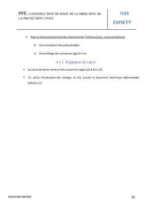 PFE : CONSTRUCTION DE SEIGE DE LA DIRECTION DE
LA PROTECTION CIVILE
UAS
ESPIETT
MEDIOUNI MEHREZ 26
 Pour le dimensionnement des éléments de l’infrastructure, nous considérons
 Une fissuration très préjudiciable.
 Un enrobage des armatures égal à 4 cm.
4.1.3. Règlement de calcul
 Le calcul de béton armé se fait suivant les règles de B.A.E.L 91.
 Le calcul d’évaluation des charges se fait suivant le document technique réglementaire
DTR:B.C.2.2
 