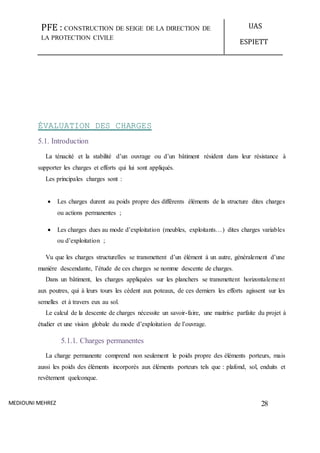 PFE : CONSTRUCTION DE SEIGE DE LA DIRECTION DE
LA PROTECTION CIVILE
UAS
ESPIETT
MEDIOUNI MEHREZ 28
ÉVALUATION DES CHARGES
5.1. Introduction
La ténacité et la stabilité d’un ouvrage ou d’un bâtiment résident dans leur résistance à
supporter les charges et efforts qui lui sont appliqués.
Les principales charges sont :
 Les charges durent au poids propre des différents éléments de la structure dites charges
ou actions permanentes ;
 Les charges dues au mode d’exploitation (meubles, exploitants…) dites charges variables
ou d’exploitation ;
Vu que les charges structurelles se transmettent d’un élément à un autre, généralement d’une
manière descendante, l’étude de ces charges se nomme descente de charges.
Dans un bâtiment, les charges appliquées sur les planchers se transmettent horizontalement
aux poutres, qui à leurs tours les cèdent aux poteaux, de ces derniers les efforts agissent sur les
semelles et à travers eux au sol.
Le calcul de la descente de charges nécessite un savoir-faire, une maitrise parfaite du projet à
étudier et une vision globale du mode d’exploitation de l’ouvrage.
5.1.1. Charges permanentes
La charge permanente comprend non seulement le poids propre des éléments porteurs, mais
aussi les poids des éléments incorporés aux éléments porteurs tels que : plafond, sol, enduits et
revêtement quelconque.
 