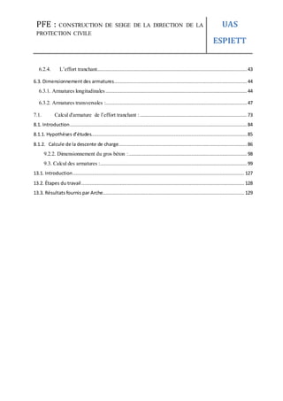 PFE : CONSTRUCTION DE SEIGE DE LA DIRECTION DE LA
PROTECTION CIVILE
UAS
ESPIETT
6.2.4. L’effort tranchant.........................................................................................................43
6.3. Dimensionnement des armatures............................................................................................. 44
6.3.1. Armatures longitudinales ...................................................................................................44
6.3.2. Armatures transversales :...................................................................................................47
7.1. Calcul d'armature de l’effort tranchant :...........................................................................73
8.1. Introduction............................................................................................................................ 84
8.1.1. Hypothèses d’études............................................................................................................. 85
8.1.2. Calcule de la descente de charge.......................................................................................... 86
9.2.2. Dimensionnement du gros béton :................................................................................... 98
9.3. Calcul des armatures :.......................................................................................................99
13.1. Introduction........................................................................................................................ 127
13.2. Étapes du travail.................................................................................................................. 128
13.3. Résultats fournis par Arche................................................................................................... 129
 
