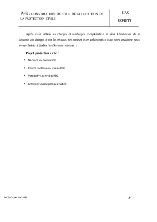 PFE : CONSTRUCTION DE SEIGE DE LA DIRECTION DE
LA PROTECTION CIVILE
UAS
ESPIETT
MEDIOUNI MEHREZ 34
Après avoir définis les charges et surcharges d’exploitation et ainsi l’évaluation de la
descente des charges à tous les niveaux (en annexe) et en collaboration avec notre encadreur nous
avons choisie à étudier les éléments suivants :
Projet protection civile :
 Nervure auniveauRDC
 Poutre continue auniveau RDC
 PoteauP 4 au niveauRDC
 Semelle(sousle poteauétudié).
 