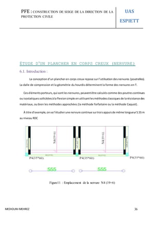 PFE : CONSTRUCTION DE SEIGE DE LA DIRECTION DE LA
PROTECTION CIVILE
UAS
ESPIETT
MEDIOUNI MEHREZ 36
ÉTUDE D’UN PLANCHER EN CORPS CREUX (NERVURE)
6.1. Introduction :
La conception d’un plancher en corps creux repose sur l’utilisation desnervures (poutrelles).
La dalle de compression et la géométrie du hourdis déterminent la forme des nervures en T.
Cesélémentsporteurs, qui sontles nervures,peuventêtre calculés comme despoutrescontinues
ou isostatiquessollicitéesàla flexionsimple enutilisantlesméthodesclassiquesde larésistance des
matériaux, ou bien les méthodes approchées (la méthode forfaitaire ou la méthode Caquot).
À titre d’exemple, onval’étudierune nervure continue surtroisappuisde même longueur5.55 m
au niveau RDC
Figure11 : Emplacement de la nervure N4 (19+6)
 