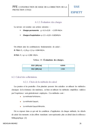 PFE : CONSTRUCTION DE SEIGE DE LA DIRECTION DE LA
PROTECTION CIVILE
UAS
ESPIETT
MEDIOUNI MEHREZ 38
6.1.2. Évaluation des charges
La nervure est soumise aux actions suivantes :
 Charges permanente g = 6.3 x 0,33 = 2.079 KN/m
 Charges d’exploitation q= 2.5 x 0,33 = 0.825KN/m
On obtient ainsi les combinaisons fondamentales de calcul :
À l’ELU : Pu = 1,35 g + 1,5 q = 4.044 KN/m.
À l’ELS : Ps = g + q = 2,904 KN/m.
Tableau 10 : Évaluations des charges.
ELU (KN/m) 4.044
ELS (KN/m) 2.904
6.2. Calcul des sollicitations
6.2.1. Choix de la méthode de calcul
Les poutres et les poutrelles d’un plancher peuvent être calculées en utilisant les méthodes
classiques de la résistance des matériaux, ou bien en utilisant les méthodes simplifiées validées
par l’expérience sont généralement employées. Ces méthodes sont :
La méthode forfaitaire ;
La méthode Caquot ;
La méthode Caquot Minorée.
On va exposer dans ce qui suit les conditions d’application de chaque méthode, les détails
de calcul des moments et des efforts tranchants sont représentés plus en détail dans la référence
bibliographique [2]
 