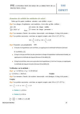 PFE : CONSTRUCTION DE SEIGE DE LA DIRECTION DE LA
PROTECTION CIVILE
UAS
ESPIETT
MEDIOUNI MEHREZ 39
Domaines de validité des méthodes de calcul :
Selon que les quatre conditions suivantes sont vérifiées ou pas :
Hyp1 Les charges d’exploitation sont modérées, c'est-à-dire qu’elles vérifient :





2
/5
2
mKNQ
GQ
Avec :




.spermanentechargesdessomme:
variables.chargesdessomme:
G
Q
Hyp2 Les moments d’inertie des sections transversales sont identiques le long de la poutre ;
Hyp3 Les portées successives sont dans un rapport compris entre 0,8 et 1,25 (25 %) ;
i i
i-1 i+1
l l
0.8 1.25 et 0.8 1.25
l l
   
Hyp4 Fissuration peu préjudiciable FPP.
Si toutes les hypothèses sont vérifiées, on appliquera la méthode forfaitaire (Annexe
E1 du BAEL) [2].
Si hyp1 n’est pas vérifiée (cas des planchers à charge d’exploitation relativement élevée), on
appliquera la méthode de Caquot (Annexe E2 du BAEL) [2].
Si hyp1 estvérifiée,mais une ouplusdestroishypothèses 2,3 et4 ne l’estpas,on appliquera
la méthode de Caquot minorée (Annexe E2 du BAEL) [2].
Vérification sur la méthode :
Hyp1 q = 2,5 KN/m ≤ 2×g = 4.158 KN/m².
q = 2,5 KN/m ≤ 5KN/m². Vérifiée
Hyp2 Les moments d’inertie des sections transversales sont identiques le long de la poutre ;
Vérifiée
Hyp3 Les portées successives sont dans un rapport compris entre 0,8 et 1,25 (25 %) ;
i i
i-1 i+1
l l
0.8 1.25 et 0.8 1.25
l l
   
Portée 1 : l1=5.55 m
Portée 2 :l2=5.55 m
Li
L2
=
5.55
5.55
= 1 𝟎. 𝟖 ≤ 1 ≤ 𝟏. 𝟐𝟓
 