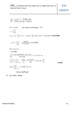 PFE : CONSTRUCTION DE SEIGE DE LA DIRECTION DE LA
PROTECTION CIVILE
UAS
ESPIETT
MEDIOUNI MEHREZ 48
)sin(cos9.0
)3.0( 28





et
ot
red
us
f
bkf
St
At
K=1 sans reprise de bétonnage +F.S
max
.
u
u
V
b d
 
𝑉𝑢𝑟𝑒𝑑 = 𝑉𝑢 −
5
6
× 𝑃𝑢 × ℎ = 12.905 −
5
6
× 4.044 × 0.25 = 12.204 KN = 𝟎. 𝟎𝟏𝟐𝟐𝐌𝐍
=
0.0122
0.33∗0.225
= 0.164 MPa
ft28= 0.06*22+0.6
=1.92 MPa
41.15 0.07(0.52 0.3 2.1)
0.9 235
1.7 . 10 ² /
At
St
m m  
 

m
m
f
b
S
A
S
A
ett
t
t
t
2
40
min
1019.1
235
07.04.04.0 














Vérifiée
On a :/²1019.1 4
min
mm
St
At 






Or A t =0.57 cm²
St0 = St/2 = 10 cm
;
.
red
reduite u
u
V
b d
 
 
