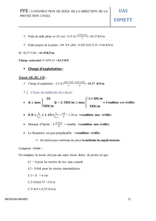 PFE : CONSTRUCTION DE SEIGE DE LA DIRECTION DE LA
PROTECTION CIVILE
UAS
ESPIETT
MEDIOUNI MEHREZ 51
 Poids du dalle pleine (e=25 cm) : 9.15 X (
6.15+6.15
2
) =56.27 KN/m
 Poids propres de la poutre : b h 𝛾BA : 0.35X 0.65 X 25 =5.68 KN/m
G= 56.27+5.68 = 61.95KN/m
Charge concentré F=10*6.15 =61.5 KN
 Charge d’exploitation :
Travée AB, BC, CD :
 Charge d’exploitation : 2.5 X (
6.50−0.35
2
+
6.50−0.35
2
) =15.37 KN/m
7.2. Choix de méthode de calcul :
 𝐐 ≤ 𝐦𝐚𝐱 {
𝟐𝐆
𝟓𝐊𝐍/𝐦
𝐐 = 𝟐. 𝟓𝐊𝐍/𝐦 ≤ 𝐦𝐚𝐱 {
12.6 𝐊𝐍/𝐦
𝟓𝐊𝐍/𝐦
⇒ Condition est vérifiée
 𝟎. 𝟖 ≤
𝒍𝒊
𝒍+𝟏
≤ 𝟏. 𝟐𝟓⇒
Li
Li+1
=
6.8
5
= 1.36 m ⇒condition non vérifiée
 Moment d’Inertie : I=
b x h3
12
= variable ⇒condition non vérifiée
 La fissuration est peu-préjudiciable. ⇒condition vérifiée
 On choisit pour méthode de calcul la méthode de caquât minorée.
Longueurs réduits :
On remplace la travée réel par une autre travée fictive de portée tel que :
Li’ = li pour les travées de rive sans console
Li’= 0.8xli pour les travées intermédiaires
L’1= l1 = 6.1m
L’2=0.8x4.75 =3.8 m
L’3=0.8 x 8.25=6.6 m
 