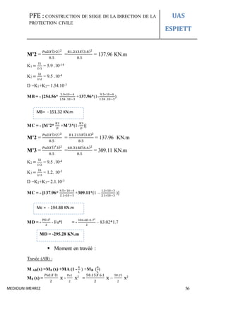 PFE : CONSTRUCTION DE SEIGE DE LA DIRECTION DE LA
PROTECTION CIVILE
UAS
ESPIETT
MEDIOUNI MEHREZ 56
M’2 =
𝑃u2𝑋(l′2)2
8.5
=
81.213𝑋(3.8)2
8.5
= 137.96 KN.m
K1 =
I1
𝐿′1
= 5.9 .10-14
K2 =
I2
𝐿′2
= 9.5 .10-4
D =K1+K2= 1.54.10-3
MB = - [254.56*
5.9∗10−4
1.54 .10−3
+137.96*(1-
9.5∗10−4
1.54 .10−3
)
MC = - [M’2*
K2
𝐷
+M’3*(1-
K3
𝐷
)]
M’2 =
𝑃𝑢2𝑋(l′2)2
8.5
=
81.213𝑋(3.8)2
8.5
= 137.96 KN.m
M’3 =
𝑃u3𝑋(l′3)2
8.5
=
60.318𝑋(6.6)2
8.5
= 309.11 KN.m
K2 =
I2
𝐿′2
= 9.5 .10-4
K3 =
I3
𝐿′3
= 1.2. 10-3
D =K2+K3= 2.1.10-3
MC = - [137.96*
9.5∗ 10−4
2.1∗10−3
+309.11*(1 –
1.2∗10−3
2.1∗10−3
)]
MD = -
PD∗l²
2
- Fu*l = -
106.68 ∗1.7²
2
– 83.02*1.7
 Moment en travéé :
Travée (AB) :
M AB(x) =M0 (x) +MA (1 -
x
𝐿
) +MB (
x
𝐿
)
M0 (x) =
𝑃u1𝑋 l1
2
x -
Pu1
2
x² =
58.15𝑋 6.1
2
x –
58.15
2
x²
MB= - 151.32 KN.m
MD = -295.28 KN.m
Mc = - 194.88 KN.m
 