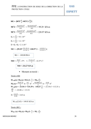PFE : CONSTRUCTION DE SEIGE DE LA DIRECTION DE LA
PROTECTION CIVILE
UAS
ESPIETT
MEDIOUNI MEHREZ 59
MC = - [M’2*
K
𝐷
+M’3*(1-
K3
𝐷
)]
M’2 =
𝑃𝑠2𝑋(l′2)2
8.5
=
58.45𝑋(3.8)2
8.5
= 99.29 KN.m
M’3 =
𝑃s3𝑋(l′3)2
8.5
=
44.68𝑋(6.6)2
8.5
= 228.97 KN.m
K2 =
I2
𝐿′2
= 9.5 .10-4
K3 =
I3
𝐿′3
= 1.2. 10-3
D =K1+K2= 2. 1.10-3
MC = - [99.29*
9.5∗ 10−4
2.1∗10−3
+228.97*(1 –
1.2∗10−3
2.1∗10−3
)]
MD = -
PD∗l²
2
- F*l = -
77.32∗1.7²
2
– 61.5*1.7
 Moment en travéé :
Travée (AB)
M AB(x) =M0 (x) +MA (1 -
x
𝐿
) +MB (
x
𝐿
)
M0 (x) =
𝑃s1𝑋 l1
2
x -
Pu1
2
x² =
43.08𝑋 6.1
2
x –
43.08
2
x²
M AB(x) = - 21.54 x² +131.39 x -110.27
x
6.1
= -21.54 x² +113.31 x
dM
dx
= - 43.08 x + 113.31
X=
113.39
43.08
= 2.63 m
Travée (BC) :
M BC (x) =M0 (x) +MB (1 -
x
𝐿
) +MC (
x
𝐿
)
Mc = - 143.04 KN.m
MD = -216.27 KN.m
Mt AB (2.63) = 149.01 KN.m
 