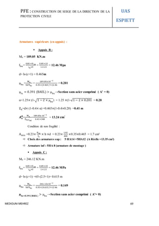 PFE : CONSTRUCTION DE SEIGE DE LA DIRECTION DE LA
PROTECTION CIVILE
UAS
ESPIETT
MEDIOUNI MEHREZ 69
Armatures supérieurs (en appuis) :
 Appuis B :
Mu = 189.05 KN.m
fbu=
0.85 ×fc28
γb×θ
=
0.85×22
1×1.5
= 12.46 Mpa
d= h-(c+1) = 0.465m
µbu
=
Mu
bd²fbc
=
189.05x10−3
0.35×(0.465 )²×12.46
= 0.201
µlu
= 0.391 (BAEL) > µbu
→Section sans acier comprimé ( A’ = 0)
α=1.25× (1-√1 − 2 × µbu
) = 1.25 ×(1-√1 − 2 × 0.201 = 0.28
Zb=d× (1-0.4× α) =0.465×(1-0.4×0.28) =0.41 m
𝑨 𝒖
𝑩
=
Mu
Zbxfed
=
189.05x 10−3
0.41×348
= 13.24 𝐜𝐦²
Condition de non fragilité :
Amin =0.23×
ft28
fe
× b ×d = 0.23×
1.92
400
×0.35×0.465 = 1.7 cm²
 Choix des armatures sup : 5 HA14 +5HA12 (A Réelle =13.35 cm²)
 Armature inf : 5HA 8 (armature de montage )
 Appuis C :
Mu = 246.12 KN.m
fbu=
0.85 ×fc28
γb×θ
=
0.85×22
1×1.5
= 12.46 MPa
d= h-(c+1) =65-(2.5+1)= 0.615 m
µbu
=
Mu
bd²fbc
=
246.12x10−3
0.35×(0.615 )²×12.46
= 0.149
µ𝐥𝐮=𝟎.𝟑𝟗𝟏(𝐁𝐀𝐄𝐋)
> µbu
→Section sans acier comprimé ( A’= 0)
 