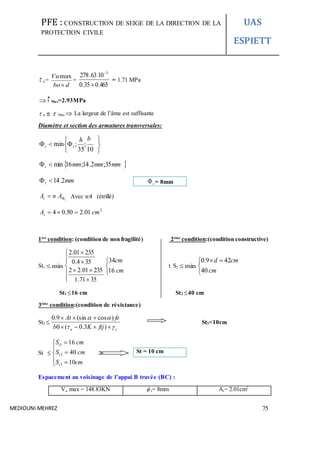 PFE : CONSTRUCTION DE SEIGE DE LA DIRECTION DE LA
PROTECTION CIVILE
UAS
ESPIETT
MEDIOUNI MEHREZ 75
 u=
dbo
Vu

max
=
465.035.0
1063.278 3


= 1.71 MPa
 Max=2.93MPa
 u   Max  La largeur de l’âme est suffisante
Diamètre et section des armatures transversales:







10
;
35
;min
bh
lt
 mmmmmmt 35;2.14;16min
mmt 2.14
t
AnAt  Avec n:4 (étrillé)
2
01.250.04 cmAt 
1ère
condition: (condition de non fragilité) 2éme
condition:(condition constructive)
St1 min










3571.1
23501.22
354.0
23501.2



cm
cm
16
34
t S2 min


 
cm
cmd
40
429.0
St1 16 cm St2 40 cm
3éme
condition:(condition de résistance)
St3 
su ftjKb
feAt




)3.0(0
)cos(sin9.0
St3<10cm
St 








cmS
cmS
cmS
t
t
t
10
40
16
3
2
1
Espacement au voisinage de l’appui B travée (BC) :
Vu max = 148.83KN  t= 8mm At= 2.01cm2
t = 8mm
St = 10 cm
 