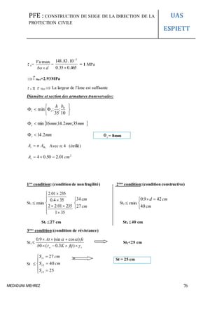 PFE : CONSTRUCTION DE SEIGE DE LA DIRECTION DE LA
PROTECTION CIVILE
UAS
ESPIETT
MEDIOUNI MEHREZ 76
 u=
dbo
Vu

max
=
465.035.0
10.83.148 3


= 1 MPa
 Max=2.93MPa
 u   Max  La largeur de l’âme est suffisante
Diamètre et section des armatures transversales:







10
;
35
;min 0bh
lt
 mmmmmmt 35;2.14;16min
mmt 2.14
t
AnAt  Avec n: 4 (étrillé)
2
01.250.04 cmAt 
1ère
condition: (condition de non fragilité) 2éme
condition:(condition constructive)
St1 min










351
23501.22
354.0
23501.2



cm
cm
27
34
St2 min


 
cm
cmd
40
429.0
St1 27 cm St2 40 cm
3éme
condition:(condition de résistance)
St3 
su ftjKb
feAt




)3.0(0
)cos(sin9.0
St3<25 cm
St 








25
40
27
3
2
1
t
t
t
S
cmS
cmS
t = 8mm
St = 25 cm
 