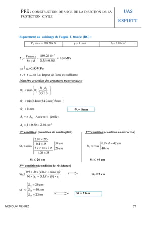 PFE : CONSTRUCTION DE SEIGE DE LA DIRECTION DE LA
PROTECTION CIVILE
UAS
ESPIETT
MEDIOUNI MEHREZ 77
Espacement au voisinage de l’appui C travée (BC) :
Vu max = 169.28KN  t= 8 mm At= 2.01cm2
 u=
dbo
Vu

max
=
465.035.0
1028.169 3


= 1.04 MPa
 Max=2.93MPa
 u   Max  La largeur de l’âme est suffisante
Diamètre et section des armatures transversales:







10
;
35
;min 0bh
lt
 mmmmmmt 35;2.14;14min
mmt 14
t
AnAt  Avec n: 4 (étrillé)
2
01.250.04 cmAt 
1ère
condition: (condition de non fragilité) 2éme
condition:(condition constructive)
St1 min










3504.1
23501.22
354.0
23501.2



cm
cm
26
34
St2 min


 
cm
cmd
40
429.0
St1  26 cm St2  40 cm
3éme
condition:(condition de résistance)
St3 
su ftjKb
feAt




)3.0(0
)cos(sin9.0
St3<23 cm
St 








cmS
cmS
cmS
t
t
t
23
40
26
3
2
1
t = 8mm
St = 23cm
 