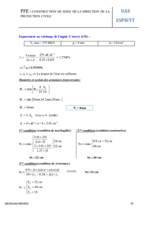 PFE : CONSTRUCTION DE SEIGE DE LA DIRECTION DE LA
PROTECTION CIVILE
UAS
ESPIETT
MEDIOUNI MEHREZ 78
Espacement au voisinage de l’appui C travée (CD) :
Vu max = 275.48KN  t= 8 mm At= 2.01cm2
 u=
dbo
Vu

max
=
615.035.0
10.48.275 3


= 1.27MPa
 Max=2.93MPa
 u   Max  La largeur de l’âme est suffisante
Diamètre et section des armatures transversales:







10
;
35
;min 0bh
lt
 mmmmmmt 35;2.14;14min
mmt 14
t
AnAt  Avec n: 4 (étrillé)
2
01.24/²4 cmtAt  
1ère
condition: (condition de non fragilité) 2éme
condition:(condition constructive)
St1 min










3527.1
23501.22
354.0
23501.2



cm
cm
22
34
St2 min


 
cm
cmd
40
559.0
St1 22 cm St2 40 cm
3éme
condition:(condition de résistance)
St3 
su ftjKb
feAt




)3.0(0
)cos(sin9.0
St3<16 cm
St 








16
40
22
3
2
1
t
t
t
S
cmS
cmS
t = 8mm
 