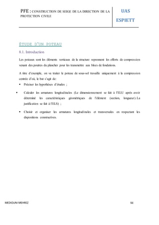 PFE : CONSTRUCTION DE SEIGE DE LA DIRECTION DE LA
PROTECTION CIVILE
UAS
ESPIETT
MEDIOUNI MEHREZ 84
ÉTUDE D’UN POTEAU
8.1. Introduction
Les poteaux sont les éléments verticaux de la structure reprennent les efforts de compression
venant des poutres du plancher pour les transmettre aux blocs de fondations.
A titre d’exemple, on va traiter le poteau de sous-sol travaille uniquement à la compression
centrée d’où, le but s’agit de:
 Préciser les hypothèses d’études ;
 Calculer les armatures longitudinales (Le dimensionnement se fait à l’ELU après avoir
déterminé les caractéristiques géométriques de l’élément (section, longueur).La
justification se fait à l’ELS) ;
 Choisir et organiser les armatures longitudinales et transversales en respectant les
dispositions constructives.
 