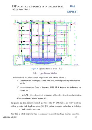 PFE : CONSTRUCTION DE SEIGE DE LA DIRECTION DE LA
PROTECTION CIVILE
UAS
ESPIETT
MEDIOUNI MEHREZ 85
Figure20 : poteau étudié au niveau RDC
8.1.1. Hypothèses d’études
Les dimensions du poteau doivent respecter les deux critères suivants :
 Le bontransfertdescharges: l’undescôtésestau moins égal à lalargeurde lapoutre
portée
 Le non flambement :Selon le règlement BAEL 91, la longueur de flambement est
donnée par :
lf = 0.7 l0 : si les extrémitésdu poteau sont reliéesà des éléments ayant une raideur
(EI) au moins égale à celle du poteau, soit :
Les poutres des deux planchers limitant le poteau : (R2, R3) ≥R1 ;Relié à une poutre ayant une
raideur au moins égale à celle du poteau (R2≥ R1), en haut et encastré en bas dans la fondation.
lf = l0 : dans les autres cas.
Pour faire le calcul, en premier lieu on va calculer la descente de charge transmise au poteau
 