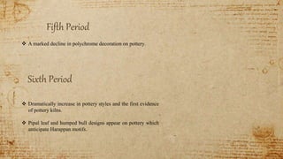 Fifth Period
 A marked decline in polychrome decoration on pottery.
Sixth Period
 Dramatically increase in pottery styles and the first evidence
of pottery kilns.
 Pipal leaf and humped bull designs appear on pottery which
anticipate Harappan motifs.
 