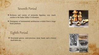 Seventh Period
 Richness and variety of terracotta figurines very much
similar to the Indus Valley Civilization.
 Emergence of monumental architecture evident from a large
brick platform.
Eighth Period
 Structured graves, semi-precious stone beads and a bronze
shaft-hole axe.
 
