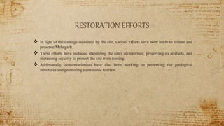 RESTORATION EFFORTS
 In light of the damage sustained by the site, various efforts have been made to restore and
preserve Mehrgarh.
 These efforts have included stabilizing the site's architecture, preserving its artifacts, and
increasing security to protect the site from looting.
 Additionally, conservationists have also been working on preserving the geological
structures and promoting sustainable tourism.
 