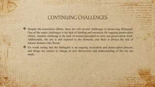 CONTINUING CHALLENGES
 Despite the restoration efforts, there are still several challenges to preserving Mehrgarh.
One of the major challenges is the lack of funding and resources for ongoing preservation
efforts. Another challenge is the lack of trained personnel to carry out preservation work.
Additionally, the site is still exposed to the elements, and there is always the risk of
natural disasters like floods.
 It's worth noting that the Mehrgarh is an ongoing excavation and preservation process,
and things are subject to change as new discoveries and understanding of the site are
made.
 