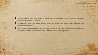  Archaeological sites can make a significant contribution to a country's economy,
particularly in terms of tourism.
 In Pakistan, there are many ancient sites and ruins that attract both domestic and
international tourists.
 For example, Mohenjo-Daro and Harappa are two of the most significant archaeological
sites in the country, and they are both UNESCO World Heritage sites.
 