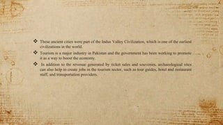 These ancient cities were part of the Indus Valley Civilization, which is one of the earliest
civilizations in the world.
 Tourism is a major industry in Pakistan and the government has been working to promote
it as a way to boost the economy.
 In addition to the revenue generated by ticket sales and souvenirs, archaeological sites
can also help to create jobs in the tourism sector, such as tour guides, hotel and restaurant
staff, and transportation providers.
 