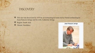 DISCOVERY
 This site was discovered in 1974 by an archaeological team led by French archaeologists
Jean-Francois Jarrige and his wife, Catherine Jarrige.
 Region: South Asia
 Period: Neolithics
 