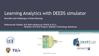Learning Analytics with DEEDS simulator 
Benefits and Challenges of Data Sharing 
MehrnooshVahdat, ICE PhD student at UNIGE & TU/e 
Member of LACE Project, Infinity Technology Solutions 
September 16, 2014 
 