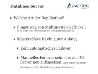 Database Server


‣ Welche Art der Replikation?
 ‣ Fingereure AnwendungMultimaster-Gefrickel,
   es sei denn
               weg von
                       löst Datensatzkonflikte auf.



 ‣ Master/Slave ist ein guter Anfang.
   ‣ Kein automatisches Failover
   ‣ Manuelles Failover schneller als DB-
     Server neu aufzusetzen. Aber nehmt euch nach
     dem Recovery Zeit für die Reintegration des Masters.
 