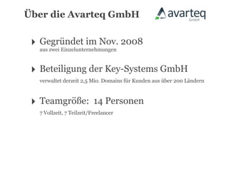 Über die Avarteq GmbH


 ‣ Gegründet im Nov. 2008
   aus zwei Einzelunternehmungen



 ‣ Beteiligung der Key-Systems GmbH
   verwaltet derzeit 2,5 Mio. Domains für Kunden aus über 200 Ländern



 ‣ Teamgröße:              14 Personen
   7 Vollzeit, 7 Teilzeit/Freelancer
 