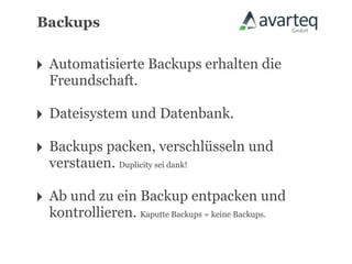 Backups


‣ Automatisierte Backups erhalten die
  Freundschaft.

‣ Dateisystem und Datenbank.
‣ Backups packen, verschlüsseln und
  verstauen. Duplicity sei dank!

‣ Ab und zu ein Backup entpacken und
  kontrollieren. Kaputte Backups = keine Backups.
 