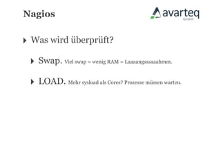 Nagios


‣ Was wird überprüft?
 ‣ Swap. Viel swap = wenig RAM = Laaaangsssaaahmm.
 ‣ LOAD. Mehr sysload als Cores? Prozesse müssen warten.
 