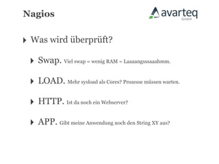 Nagios


‣ Was wird überprüft?
 ‣ Swap. Viel swap = wenig RAM = Laaaangsssaaahmm.
 ‣ LOAD. Mehr sysload als Cores? Prozesse müssen warten.
 ‣ HTTP. Ist da noch ein Webserver?
 ‣ APP. Gibt meine Anwendung noch den String XY aus?
 